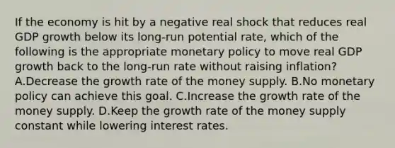 If the economy is hit by a negative real shock that reduces real GDP growth below its long-run potential rate, which of the following is the appropriate <a href='https://www.questionai.com/knowledge/kEE0G7Llsx-monetary-policy' class='anchor-knowledge'>monetary policy</a> to move real GDP growth back to the long-run rate without raising inflation? A.Decrease the growth rate of the money supply. B.No monetary policy can achieve this goal. C.Increase the growth rate of the money supply. D.Keep the growth rate of the money supply constant while lowering interest rates.