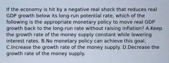 If the economy is hit by a negative real shock that reduces real GDP growth below its long-run potential rate, which of the following is the appropriate monetary policy to move real GDP growth back to the long-run rate without raising inflation? A.Keep the growth rate of the money supply constant while lowering interest rates. B.No monetary policy can achieve this goal. C.Increase the growth rate of the money supply. D.Decrease the growth rate of the money supply.