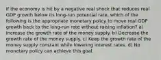 If the economy is hit by a negative real shock that reduces real GDP growth below its long-run potential rate, which of the following is the appropriate monetary policy to move real GDP growth back to the long-run rate without raising inflation? a) Increase the growth rate of the money supply. b) Decrease the growth rate of the money supply. c) Keep the growth rate of the money supply constant while lowering interest rates. d) No monetary policy can achieve this goal.