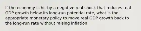 If the economy is hit by a negative real shock that reduces real GDP growth below its long-run potential rate, what is the appropriate monetary policy to move real GDP growth back to the long-run rate without raising inflation