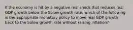 If the economy is hit by a negative real shock that reduces real GDP growth below the Solow growth rate, which of the following is the appropriate monetary policy to move real GDP growth back to the Solow growth rate without raising inflation?