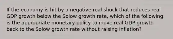 If the economy is hit by a negative real shock that reduces real GDP growth below the Solow growth rate, which of the following is the appropriate monetary policy to move real GDP growth back to the Solow growth rate without raising inflation?