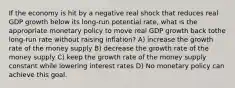 If the economy is hit by a negative real shock that reduces real GDP growth below its long-run potential rate, what is the appropriate monetary policy to move real GDP growth back tothe long-run rate without raising inflation? A) increase the growth rate of the money supply B) decrease the growth rate of the money supply C) keep the growth rate of the money supply constant while lowering interest rates D) No monetary policy can achieve this goal.