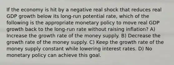 If the economy is hit by a negative real shock that reduces real GDP growth below its long-run potential rate, which of the following is the appropriate monetary policy to move real GDP growth back to the long-run rate without raising inflation? A) Increase the growth rate of the money supply. B) Decrease the growth rate of the money supply. C) Keep the growth rate of the money supply constant while lowering interest rates. D) No monetary policy can achieve this goal.