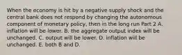 When the economy is hit by a negative supply shock and the central bank does not respond by changing the autonomous component of monetary​ policy, then in the long run Part 2 A. inflation will be lower. B. the aggregate output index will be unchanged. C. output will be lower. D. inflation will be unchanged. E. both B and D.