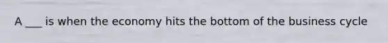 A ___ is when the economy hits the bottom of the business cycle