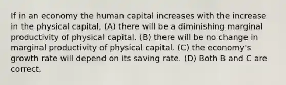 If in an economy the human capital increases with the increase in the physical capital, (A) there will be a diminishing marginal productivity of physical capital. (B) there will be no change in marginal productivity of physical capital. (C) the economy's growth rate will depend on its saving rate. (D) Both B and C are correct.