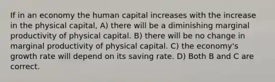 If in an economy the human capital increases with the increase in the physical capital, A) there will be a diminishing marginal productivity of physical capital. B) there will be no change in marginal productivity of physical capital. C) the economy's growth rate will depend on its saving rate. D) Both B and C are correct.