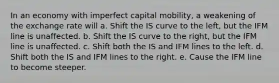 In an economy with imperfect <a href='https://www.questionai.com/knowledge/kyW3nfNZBB-capital-mobility' class='anchor-knowledge'>capital mobility</a>, a weakening of the exchange rate will a. Shift the <a href='https://www.questionai.com/knowledge/kLC1Rv7o2h-is-curve' class='anchor-knowledge'>is curve</a> to the left, but the IFM line is unaffected. b. Shift the IS curve to the right, but the IFM line is unaffected. c. Shift both the IS and IFM lines to the left. d. Shift both the IS and IFM lines to the right. e. Cause the IFM line to become steeper.