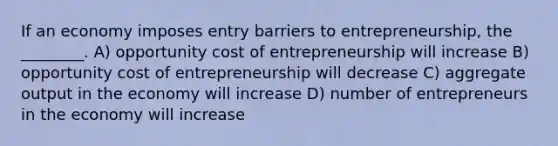 If an economy imposes entry barriers to entrepreneurship, the ________. A) opportunity cost of entrepreneurship will increase B) opportunity cost of entrepreneurship will decrease C) aggregate output in the economy will increase D) number of entrepreneurs in the economy will increase