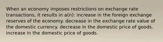 When an economy imposes restrictions on exchange rate transactions, it results in a(n): increase in the foreign exchange reserves of the economy. decrease in the exchange rate value of the domestic currency. decrease in the domestic price of goods. increase in the domestic price of goods.