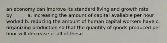 an economy can improve its standard living and growth rate by______ a. increasing the amount of capital available per hour worked b. reducing the amount of human capital workers have c. organizing production so that the quantity of goods produced per hour will decrease d. all of these