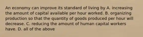 An economy can improve its standard of living by A. increasing the amount of capital available per hour worked. B. organizing production so that the quantity of goods produced per hour will decrease. C. reducing the amount of human capital workers have. D. all of the above