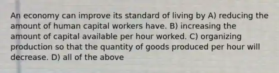 An economy can improve its standard of living by A) reducing the amount of human capital workers have. B) increasing the amount of capital available per hour worked. C) organizing production so that the quantity of goods produced per hour will decrease. D) all of the above