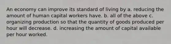 An economy can improve its standard of living by a. reducing the amount of human capital workers have. b. all of the above c. organizing production so that the quantity of goods produced per hour will decrease. d. increasing the amount of capital available per hour worked.