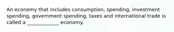 An economy that includes consumption, spending, investment spending, government spending, taxes and international trade is called a _____________ economy.