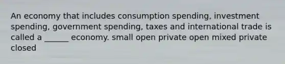 An economy that includes consumption spending, investment spending, government spending, taxes and international trade is called a ______ economy. small open private open mixed private closed