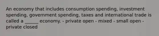 An economy that includes consumption spending, investment spending, government spending, taxes and international trade is called a ______ economy. - private open - mixed - small open - private closed