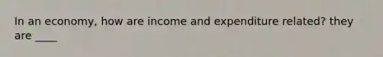In an economy, how are income and expenditure related? they are ____