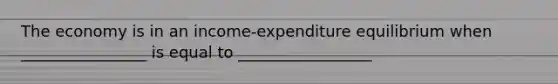 The economy is in an income-expenditure equilibrium when ________________ is equal to _________________