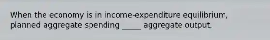 When the economy is in income-expenditure equilibrium, planned aggregate spending _____ aggregate output.