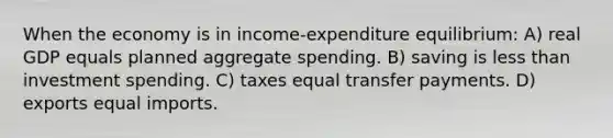 When the economy is in income-expenditure equilibrium: A) real GDP equals planned aggregate spending. B) saving is <a href='https://www.questionai.com/knowledge/k7BtlYpAMX-less-than' class='anchor-knowledge'>less than</a> investment spending. C) taxes equal transfer payments. D) exports equal imports.