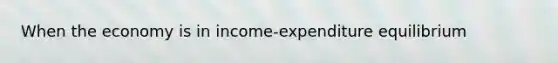 When the economy is in income-expenditure equilibrium