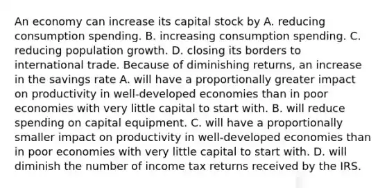 An economy can increase its capital stock by A. reducing consumption spending. B. increasing consumption spending. C. reducing population growth. D. closing its borders to international trade. Because of diminishing returns, an increase in the savings rate A. will have a proportionally greater impact on productivity in well‑developed economies than in poor economies with very little capital to start with. B. will reduce spending on capital equipment. C. will have a proportionally smaller impact on productivity in well‑developed economies than in poor economies with very little capital to start with. D. will diminish the number of income tax returns received by the IRS.