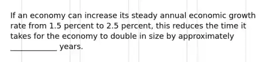 If an economy can increase its steady annual economic growth rate from 1.5 percent to 2.5 percent, this reduces the time it takes for the economy to double in size by approximately ____________ years.