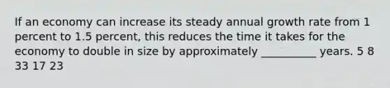 If an economy can increase its steady annual growth rate from 1 percent to 1.5 percent, this reduces the time it takes for the economy to double in size by approximately __________ years. 5 8 33 17 23