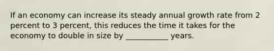 If an economy can increase its steady annual growth rate from 2 percent to 3 percent, this reduces the time it takes for the economy to double in size by ___________ years.