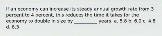 If an economy can increase its steady annual growth rate from 3 percent to 4 percent, this reduces the time it takes for the economy to double in size by __________ years. a. 5.8 b. 6.0 c. 4.8 d. 8.3