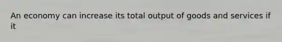 An economy can increase its total output of goods and services if it