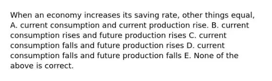 When an economy increases its saving rate, other things equal, A. current consumption and current production rise. B. current consumption rises and future production rises C. current consumption falls and future production rises D. current consumption falls and future production falls E. None of the above is correct.