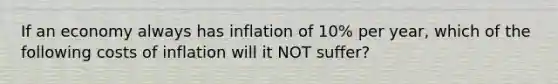 If an economy always has inflation of 10% per year, which of the following costs of inflation will it NOT suffer?