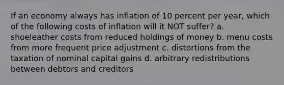 If an economy always has inflation of 10 percent per year, which of the following costs of inflation will it NOT suffer? a. shoeleather costs from reduced holdings of money b. menu costs from more frequent price adjustment c. distortions from the taxation of nominal capital gains d. arbitrary redistributions between debtors and creditors