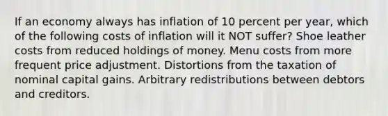 If an economy always has inflation of 10 percent per year, which of the following costs of inflation will it NOT suffer? Shoe leather costs from reduced holdings of money. Menu costs from more frequent price adjustment. Distortions from the taxation of nominal capital gains. Arbitrary redistributions between debtors and creditors.