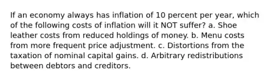 If an economy always has inflation of 10 percent per year, which of the following costs of inflation will it NOT suffer? a. Shoe leather costs from reduced holdings of money. b. Menu costs from more frequent price adjustment. c. Distortions from the taxation of nominal capital gains. d. Arbitrary redistributions between debtors and creditors.