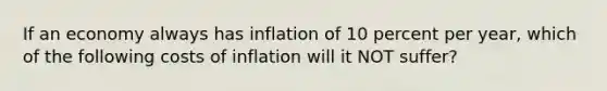 If an economy always has inflation of 10 percent per year, which of the following costs of inflation will it NOT suffer?