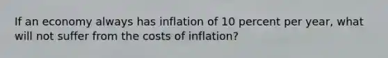 If an economy always has inflation of 10 percent per year, what will not suffer from the costs of inflation?