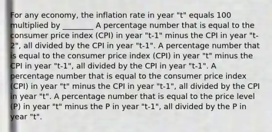 For any economy, the inflation rate in year "t" equals 100 multiplied by ________ A percentage number that is equal to the consumer price index (CPI) in year "t-1" minus the CPI in year "t-2", all divided by the CPI in year "t-1". A percentage number that is equal to the consumer price index (CPI) in year "t" minus the CPI in year "t-1", all divided by the CPI in year "t-1". A percentage number that is equal to the consumer price index (CPI) in year "t" minus the CPI in year "t-1", all divided by the CPI in year "t". A percentage number that is equal to the price level (P) in year "t" minus the P in year "t-1", all divided by the P in year "t".