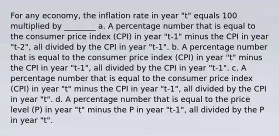 For any economy, the inflation rate in year "t" equals 100 multiplied by ________ a. A percentage number that is equal to the consumer price index (CPI) in year "t-1" minus the CPI in year "t-2", all divided by the CPI in year "t-1". b. A percentage number that is equal to the consumer price index (CPI) in year "t" minus the CPI in year "t-1", all divided by the CPI in year "t-1". c. A percentage number that is equal to the consumer price index (CPI) in year "t" minus the CPI in year "t-1", all divided by the CPI in year "t". d. A percentage number that is equal to the price level (P) in year "t" minus the P in year "t-1", all divided by the P in year "t".