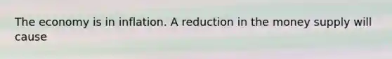 The economy is in inflation. A reduction in the money supply will cause