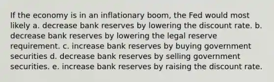 If the economy is in an inflationary boom, the Fed would most likely a. decrease bank reserves by lowering the discount rate. b. decrease bank reserves by lowering the legal reserve requirement. c. increase bank reserves by buying government securities d. decrease bank reserves by selling government securities. e. increase bank reserves by raising the discount rate.