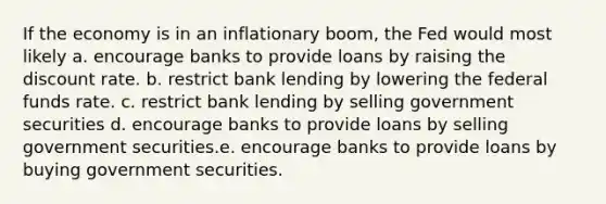 If the economy is in an inflationary boom, the Fed would most likely a. encourage banks to provide loans by raising the discount rate. b. restrict bank lending by lowering the federal funds rate. c. restrict bank lending by selling government securities d. encourage banks to provide loans by selling government securities.e. encourage banks to provide loans by buying government securities.