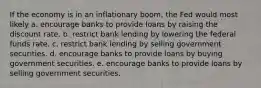 If the economy is in an inflationary boom, the Fed would most likely a. encourage banks to provide loans by raising the discount rate. b. restrict bank lending by lowering the federal funds rate. c. restrict bank lending by selling government securities. d. encourage banks to provide loans by buying government securities. e. encourage banks to provide loans by selling government securities.