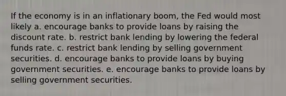 If the economy is in an inflationary boom, the Fed would most likely a. encourage banks to provide loans by raising the discount rate. b. restrict bank lending by lowering the federal funds rate. c. restrict bank lending by selling government securities. d. encourage banks to provide loans by buying government securities. e. encourage banks to provide loans by selling government securities.