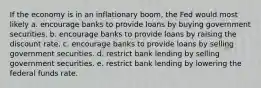 If the economy is in an inflationary boom, the Fed would most likely a. encourage banks to provide loans by buying government securities. b. encourage banks to provide loans by raising the discount rate. c. encourage banks to provide loans by selling government securities. d. restrict bank lending by selling government securities. e. restrict bank lending by lowering the federal funds rate.