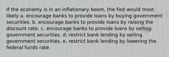 If the economy is in an inflationary boom, the Fed would most likely a. encourage banks to provide loans by buying government securities. b. encourage banks to provide loans by raising the discount rate. c. encourage banks to provide loans by selling government securities. d. restrict bank lending by selling government securities. e. restrict bank lending by lowering the federal funds rate.