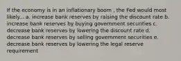 If the economy is in an inflationary boom , the Fed would most likely... a. increase bank reserves by raising the discount rate b. increase bank reserves by buying government securities c. decrease bank reserves by lowering the discount rate d. decrease bank reserves by selling government securities e. decrease bank reserves by lowering the legal reserve requirement